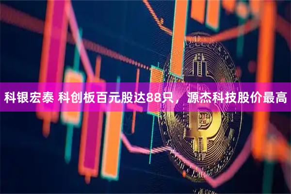 科银宏泰 科创板百元股达88只，源杰科技股价最高