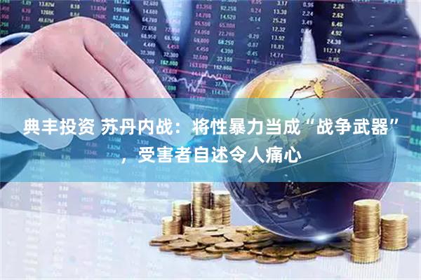 典丰投资 苏丹内战：将性暴力当成“战争武器”，受害者自述令人痛心