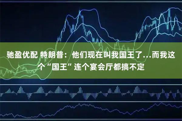 驰盈优配 特朗普：他们现在叫我国王了…而我这个“国王”连个宴会厅都搞不定