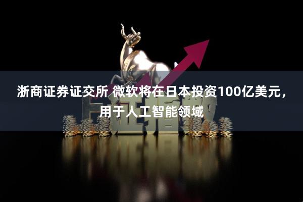 浙商证券证交所 微软将在日本投资100亿美元，用于人工智能领域
