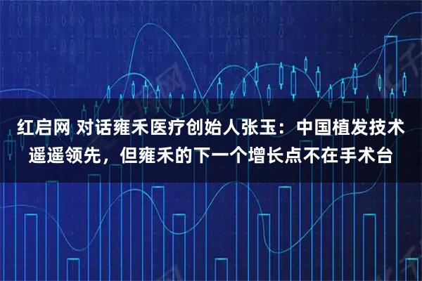 红启网 对话雍禾医疗创始人张玉：中国植发技术遥遥领先，但雍禾的下一个增长点不在手术台