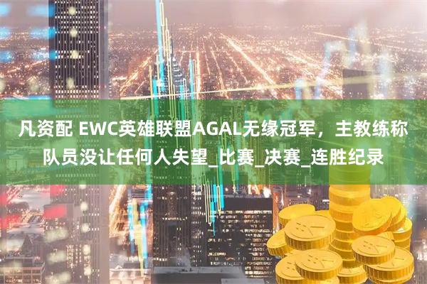凡资配 EWC英雄联盟AGAL无缘冠军，主教练称队员没让任何人失望_比赛_决赛_连胜纪录
