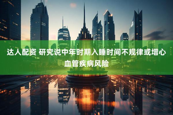 达人配资 研究说中年时期入睡时间不规律或增心血管疾病风险