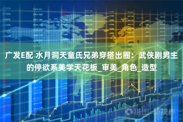 广发E配 水月洞天童氏兄弟穿搭出圈：武侠剧男主的停欲系美学天花板_审美_角色_造型